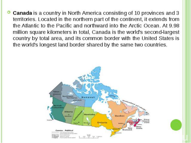 Canada is a country in North America consisting of 10 provinces and 3 territories. Located in the northern part of the continent, it extends from the Atlantic to the Pacific and northward into the Arctic Ocean. At 9.98 million square kilom…