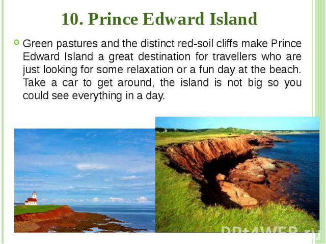 10. Prince Edward Island Green pastures and the distinct red-soil cliffs make Prince Edward Island a great destination for travellers who are just looking for some relaxation or a fun day at the beach. Take a car to get around, the island is not big…