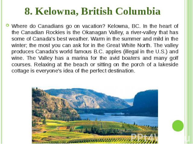 8. Kelowna, British Columbia Where do Canadians go on vacation? Kelowna, BC. In the heart of the Canadian Rockies is the Okanagan Valley, a river-valley that has some of Canada's best weather. Warm in the summer and mild in the winter; the most you …