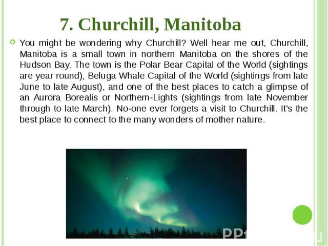7. Churchill, Manitoba You might be wondering why Churchill? Well hear me out, Churchill, Manitoba is a small town in northern Manitoba on the shores of the Hudson Bay. The town is the Polar Bear Capital of the World (sightings are year round), Belu…