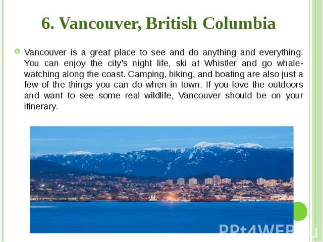 6. Vancouver, British Columbia Vancouver is a great place to see and do anything and everything. You can enjoy the city's night life, ski at Whistler and go whale-watching along the coast. Camping, hiking, and boating are also just a few of the thin…