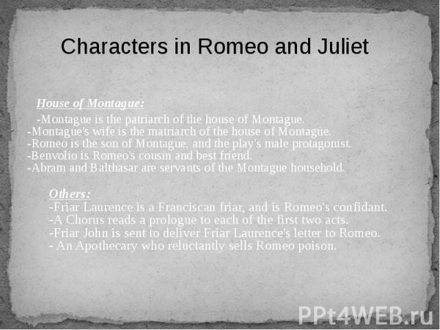 House of Montague: House of Montague: -Montague is the patriarch of the house of Montague. -Montague's wife is the matriarch of the house of Montague. -Romeo is the son of Montague, and the play's male protagonist. -Benvolio is Romeo's cousin and be…
