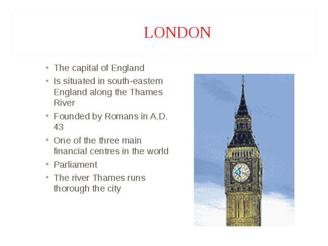 The capital of England The capital of England Is situated in south-eastern England along the Thames River Founded by Romans in A.D. 43 One of the three main financial centres in the world Parliament The river Thames runs thorough the city