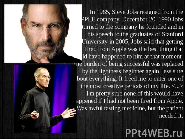 In 1985, Steve Jobs resigned from the APPLE company. December 20, 1990 Jobs returned to the company he founded and in his speech to the graduates of Stanford University in 2005, Jobs said that getting fired from Apple was the best thing that could h…