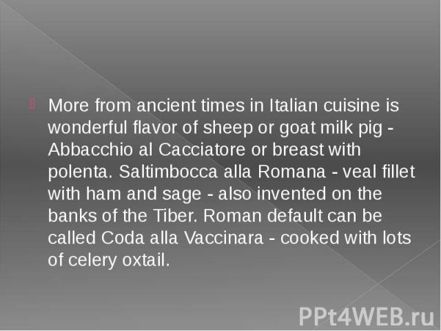 More from ancient times in Italian cuisine is wonderful flavor of sheep or goat milk pig - Abbacchio al Cacciatore or breast with polenta. Saltimbocca alla Romana - veal fillet with ham and sage - also invented on the banks of the Tiber. Roman defau…