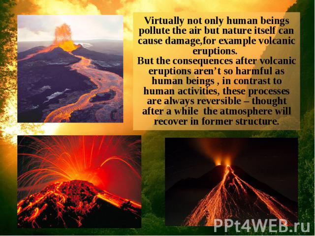 Virtually not only human beings pollute the air but nature itself can cause damage,for example volcanic eruptions. But the consequences after volcanic eruptions aren’t so harmful as human beings , in contrast to human activities, these processes are…