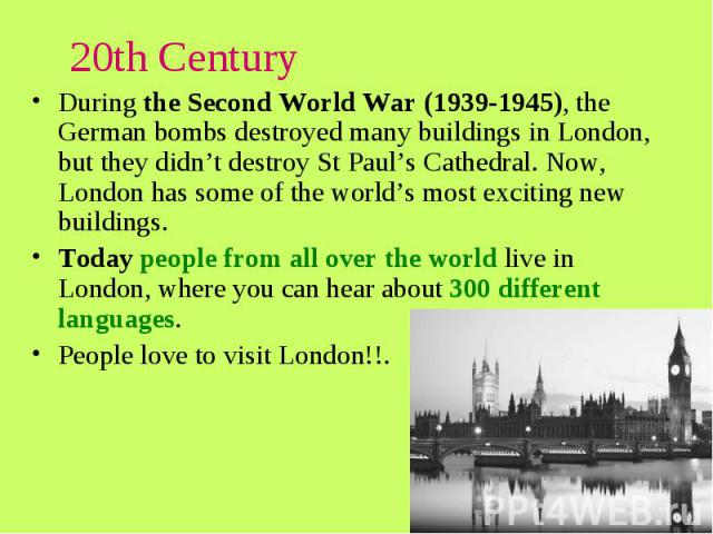 20th Century During the Second World War (1939-1945), the German bombs destroyed many buildings in London, but they didn’t destroy St Paul’s Cathedral. Now, London has some of the world’s most exciting new buildings. Today people from all over the w…
