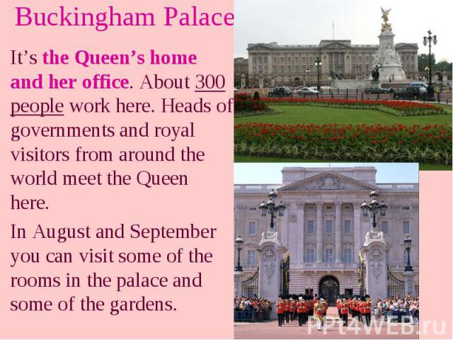 Buckingham Palace It’s the Queen’s home and her office. About 300 people work here. Heads of governments and royal visitors from around the world meet the Queen here. In August and September you can visit some of the rooms in the palace and some of …
