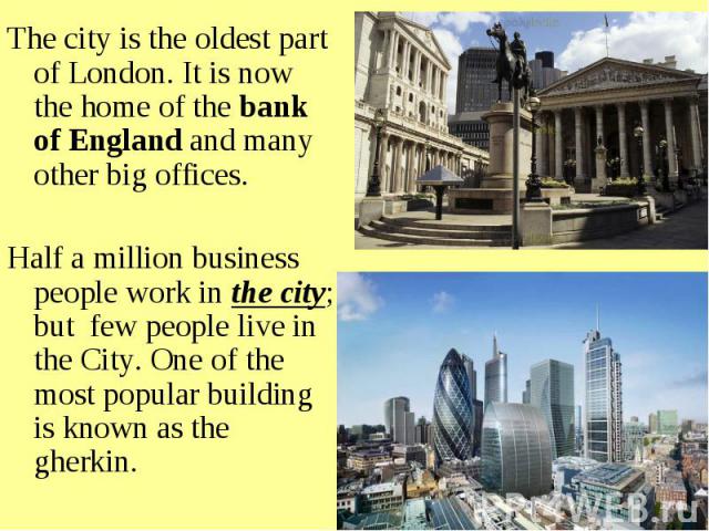 The city is the oldest part of London. It is now the home of the bank of England and many other big offices. Half a million business people work in the city; but few people live in the City. One of the most popular building is known as the gherkin.