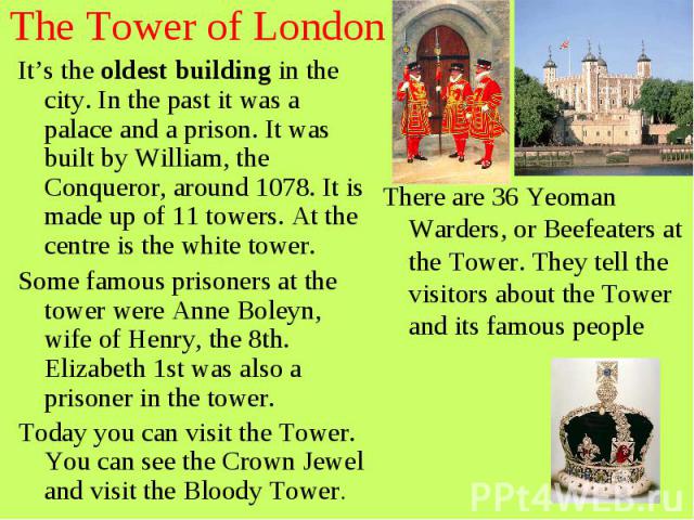 The Tower of London It’s the oldest building in the city. In the past it was a palace and a prison. It was built by William, the Conqueror, around 1078. It is made up of 11 towers. At the centre is the white tower. Some famous prisoners at the tower…