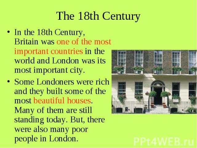The 18th Century In the 18th Century, Britain was one of the most important countries in the world and London was its most important city. Some Londoners were rich and they built some of the most beautiful houses. Many of them are still standing tod…