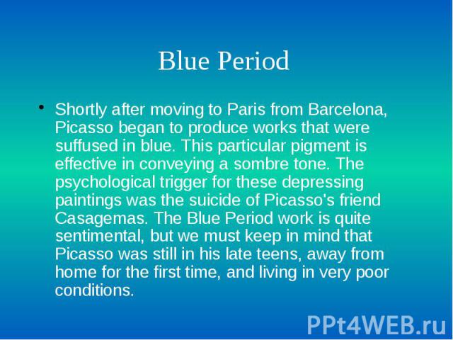Blue Period Shortly after moving to Paris from Barcelona, Picasso began to produce works that were suffused in blue. This particular pigment is effective in conveying a sombre tone. The psychological trigger for these depressing paintings was the su…
