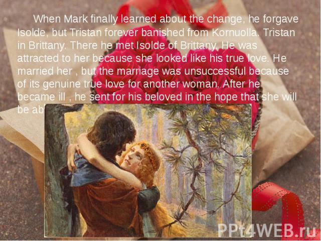 When Mark finally learned about the change, he forgave Isolde, but Tristan forever banished from Kornuolla. Tristan in Brittany. There he met Isolde of Brittany. He was attracted to her because she looked like his true love. He married her , but the…