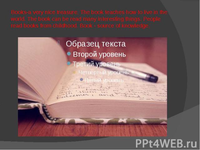 Books-a very nice treasure. The book teaches how to live in the world. The book can be read many interesting things. People read books from childhood. Book - source of knowledge.