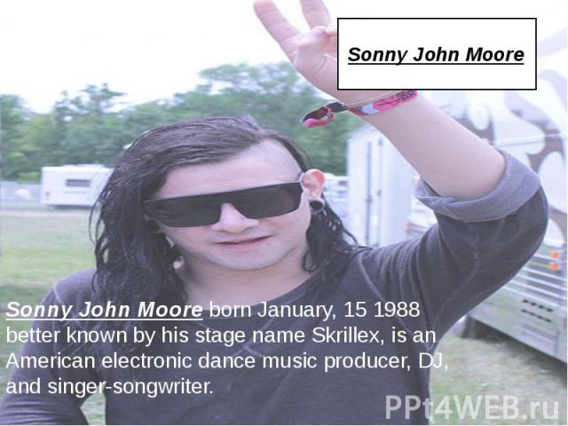 Sonny John Moore Sonny John Moore born January, 15 1988 better known by his stage name Skrillex, is an American electronic dance music producer, DJ, and singer-songwriter.