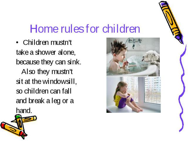 Home rules for children Children mustn't take a shower alone, because they can sink. Also they mustn't sit at the windowsill, so children can fall and break a leg or a hand.