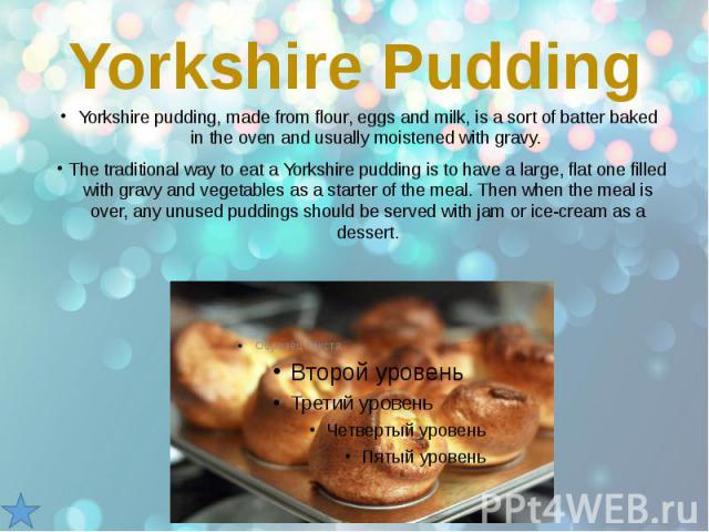 Yorkshire Pudding Yorkshire pudding, made from flour, eggs and milk, is a sort of batter baked in the oven and usually moistened with gravy. The traditional way to eat a Yorkshire pudding is to have a large, flat one filled with gravy and vegetables…
