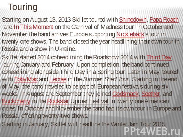 Touring Starting on August 13, 2013 Skillet toured with Shinedown, Papa Roach and In This Moment on the Carnival of Madness tour. In October and November the band arrives Europe supporting Nickleback's tour in twen…