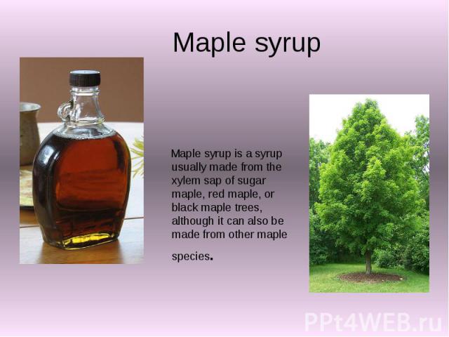 Maple syrup Maple syrup is a syrup usually made from the xylem sap of sugar maple, red maple, or black maple trees, although it can also be made from other maple species.