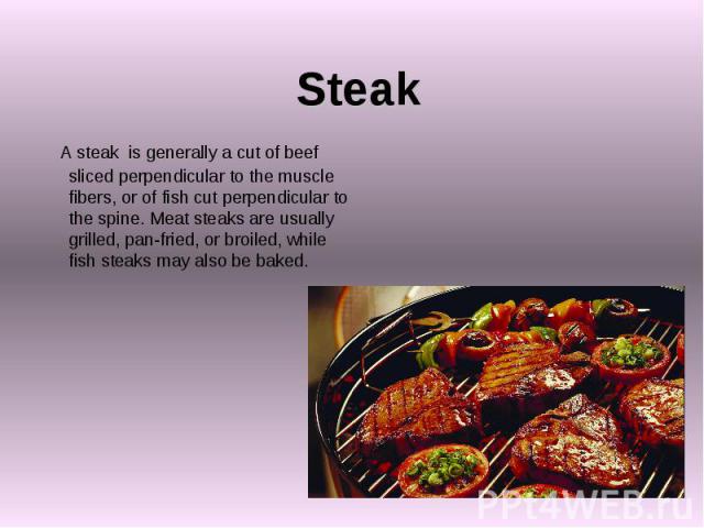 Steak A steak is generally a cut of beef sliced perpendicular to the muscle fibers, or of fish cut perpendicular to the spine. Meat steaks are usually grilled, pan-fried, or broiled, while fish steaks may also be baked.