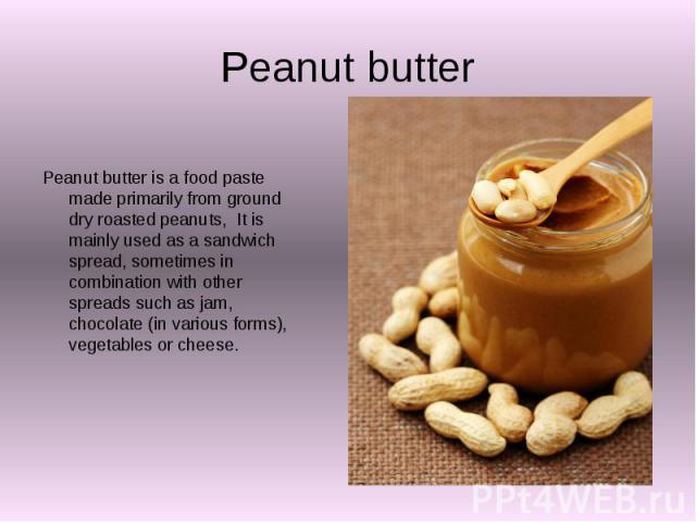 Peanut butter Peanut butter is a food paste made primarily from ground dry roasted peanuts, It is mainly used as a sandwich spread, sometimes in combination with other spreads such as jam, chocolate (in various forms), vegetables or cheese.