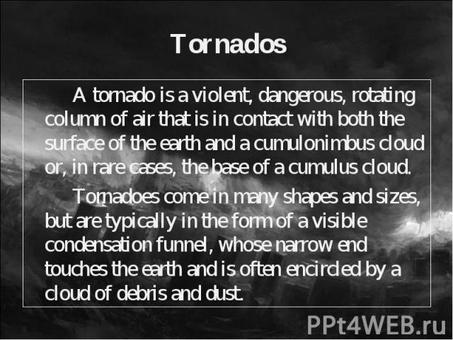 A tornado is a violent, dangerous, rotating column of air that is in contact with both the surface of the earth and a cumulonimbus cloud or, in rare cases, the base of a cumulus cloud. A tornado is a violent, dangerous, rotating column of air that i…