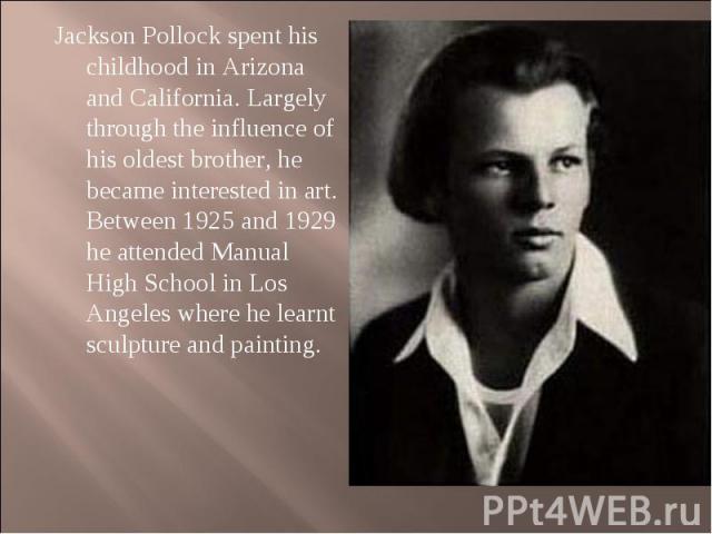 Jackson Pollock spent his childhood in Arizona and California. Largely through the influence of his oldest brother, he became interested in art. Between 1925 and 1929 he attended Manual High School in Los Angeles where he learnt sculpture and painti…