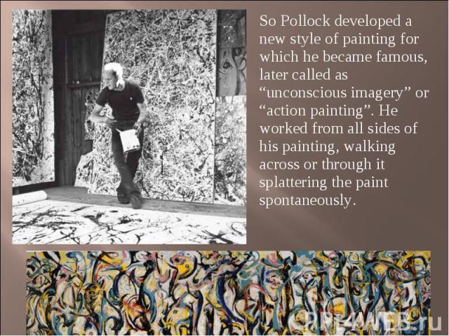 So Pollock developed a new style of painting for which he became famous, later called as “unconscious imagery” or “action painting”. He worked from all sides of his painting, walking across or through it splattering the paint spontaneously. So Pollo…