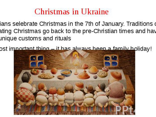 Christmas in Ukraine Ukrainians selebrate Christmas in the 7th of January. Traditions of celebrating Christmas go back to the pre-Christian times and have many unique customs and rituals The most important thing – it has always been a family holiday!