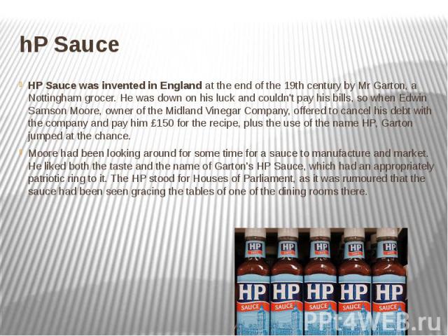 hP Sauce HP Sauce was invented in England at the end of the 19th century by Mr Garton, a Nottingham grocer. He was down on his luck and couldn't pay his bills, so when Edwin Samson Moore, owner of the Midland Vinegar Company, offered to cancel …