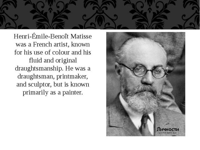Henri-Émile-Benoît Matisse was a French artist, known for his use of colour and his fluid and original draughtsmanship. He was a draughtsman, printmaker, and sculptor, but is known primarily as a painter. Henri-Émile-Benoît Matisse was a French arti…