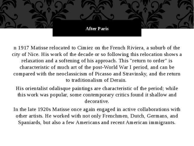 After Paris n 1917 Matisse relocated to Cimiez on the French Riviera, a suburb of the city of Nice. His work of the decade or so following this relocation shows a relaxation and a softening of his approach. This "return to order" is charac…