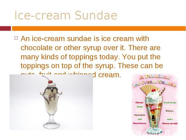 An ice-cream sundae is ice cream with chocolate or other syrup over it. There are many kinds of toppings today. You put the toppings on top of the syrup. These can be nuts, fruit and whipped cream. An ice-cream sundae is ice cream with chocolate or …