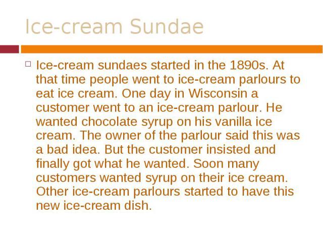 Ice-cream sundaes started in the 1890s. At that time people went to ice-cream parlours to eat ice cream. One day in Wisconsin a customer went to an ice-cream parlour. He wanted chocolate syrup on his vanilla ice cream. The owner of the parlour said …