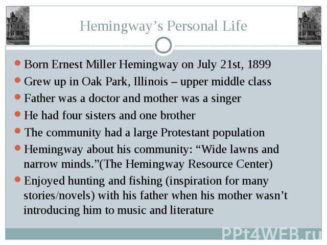Hemingway’s Personal Life Born Ernest Miller Hemingway on July 21st, 1899 Grew up in Oak Park, Illinois – upper middle class Father was a doctor and mother was a singer He had four sisters and one brother The community had a large Protestant populat…