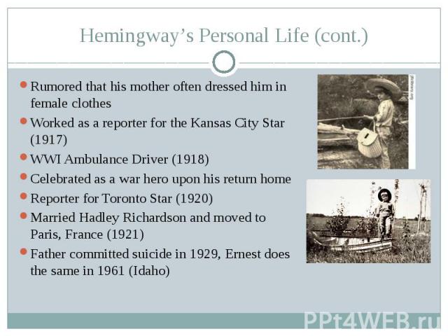 Hemingway’s Personal Life (cont.) Rumored that his mother often dressed him in female clothes Worked as a reporter for the Kansas City Star (1917) WWI Ambulance Driver (1918) Celebrated as a war hero upon his return home Reporter for Toronto Star (1…