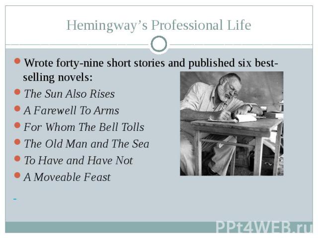 Hemingway’s Professional Life Wrote forty-nine short stories and published six best-selling novels: The Sun Also Rises A Farewell To Arms For Whom The Bell Tolls The Old Man and The Sea To Have and Have Not A Moveable Feast