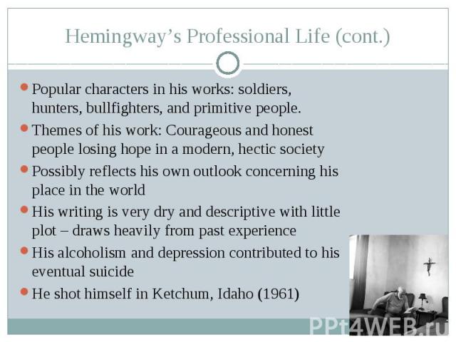 Hemingway’s Professional Life (cont.) Popular characters in his works: soldiers, hunters, bullfighters, and primitive people. Themes of his work: Courageous and honest people losing hope in a modern, hectic society Possibly reflects his own outlook …