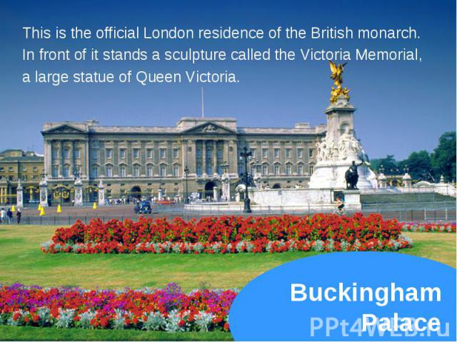 This is the official London residence of the British monarch. This is the official London residence of the British monarch. In front of it stands a sculpture called the Victoria Memorial, a large statue of Queen Victoria.