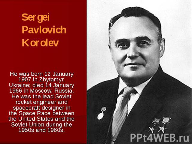 He was born 12 January 1907 in Zhytomyr, Ukraine; died 14 January 1966 in Moscow, Russia. He was the lead Soviet rocket engineer and spacecraft designer in the Space Race between the United States and the Soviet Union during the 1950s and 1960s.