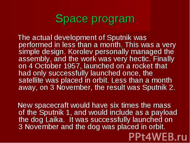 Space program The actual development of Sputnik was performed in less than a month. This was a very simple design. Korolev personally managed the assembly, and the work was very hectic. Finally on 4 October 1957, launched on a rocket that had only s…