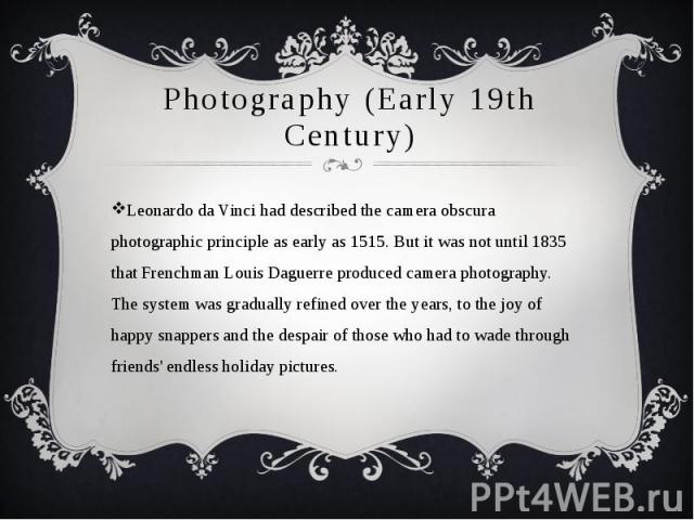 Photography (Early 19th Century) Leonardo da Vinci had described the camera obscura photographic principle as early as 1515. But it was not until 1835 that Frenchman Louis Daguerre produced camera photography. The system was gradually refined over t…