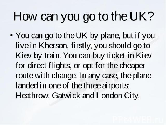 How can you go to the UK? You can go to the UK by plane, but if you live in Kherson, firstly, you should go to Kiev by train. You can buy ticket in Kiev for direct flights, or opt for the cheaper route with change. In any case, the plane landed in o…