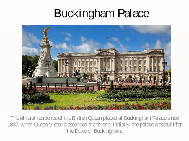 Buckingham Palace The official residence of the British Queen placed at Buckingham Palace since 1837, when Queen Victoria ascended the throne. Initially, the palace was built for the Duke of Buckingham.