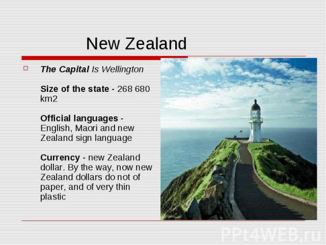 New Zealand The Capital Is Wellington Size of the state - 268 680 km2 Official languages - English, Maori and new Zealand sign language Currency - new Zealand dollar. By the way, now new Zealand dollars do not of paper, and of very thin plastic