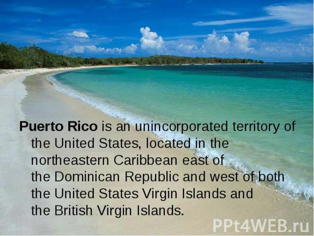 Puerto Rico is an unincorporated territory of the United States, located in the northeastern Caribbean east of the Dominican Republic and west of both the United States Virgin Islands and the British Virg…