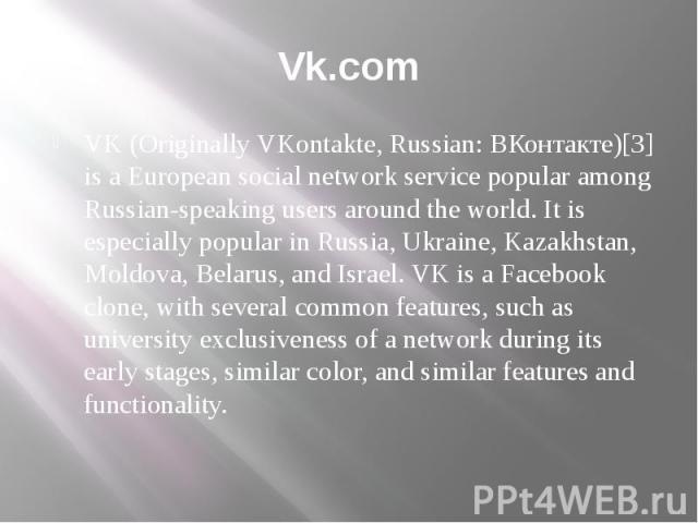 Vk.com VK (Originally VKontakte, Russian: ВКонтакте)[3] is a European social network service popular among Russian-speaking users around the world. It is especially popular in Russia, Ukraine, Kazakhstan, Moldova, Belarus, and Israel. VK is a Facebo…