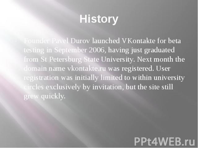 History Founder Pavel Durov launched VKontakte for beta testing in September 2006, having just graduated from St Petersburg State University. Next month the domain name vkontakte.ru was registered. User registration was initially limited to within u…