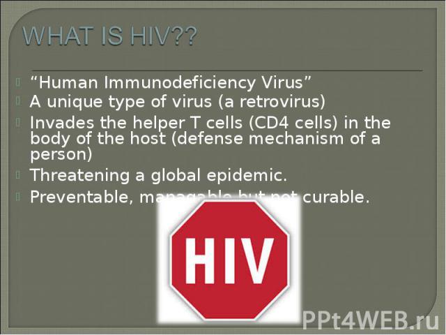 “Human Immunodeficiency Virus” “Human Immunodeficiency Virus” A unique type of virus (a retrovirus) Invades the helper T cells (CD4 cells) in the body of the host (defense mechanism of a person) Threatening a global epidemic. Preventable, managable …