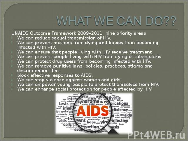 UNAIDS Outcome Framework 2009–2011: nine priority areas UNAIDS Outcome Framework 2009–2011: nine priority areas We can reduce sexual transmission of HIV. We can prevent mothers from dying and babies from becoming infected with HIV. We can ensure tha…